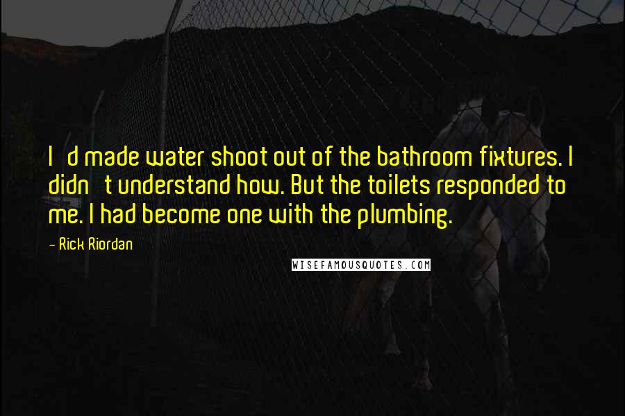 Rick Riordan Quotes: I'd made water shoot out of the bathroom fixtures. I didn't understand how. But the toilets responded to me. I had become one with the plumbing.