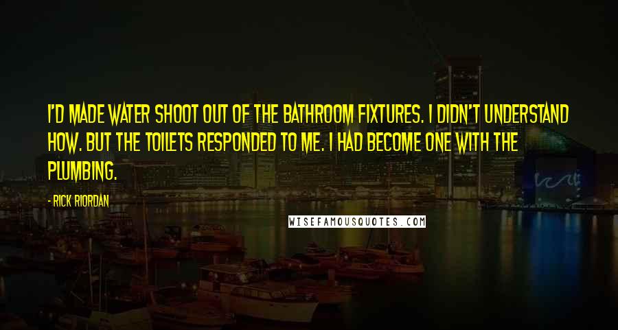 Rick Riordan Quotes: I'd made water shoot out of the bathroom fixtures. I didn't understand how. But the toilets responded to me. I had become one with the plumbing.