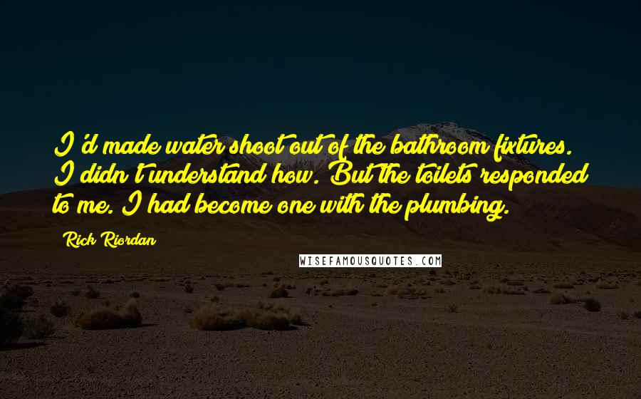 Rick Riordan Quotes: I'd made water shoot out of the bathroom fixtures. I didn't understand how. But the toilets responded to me. I had become one with the plumbing.