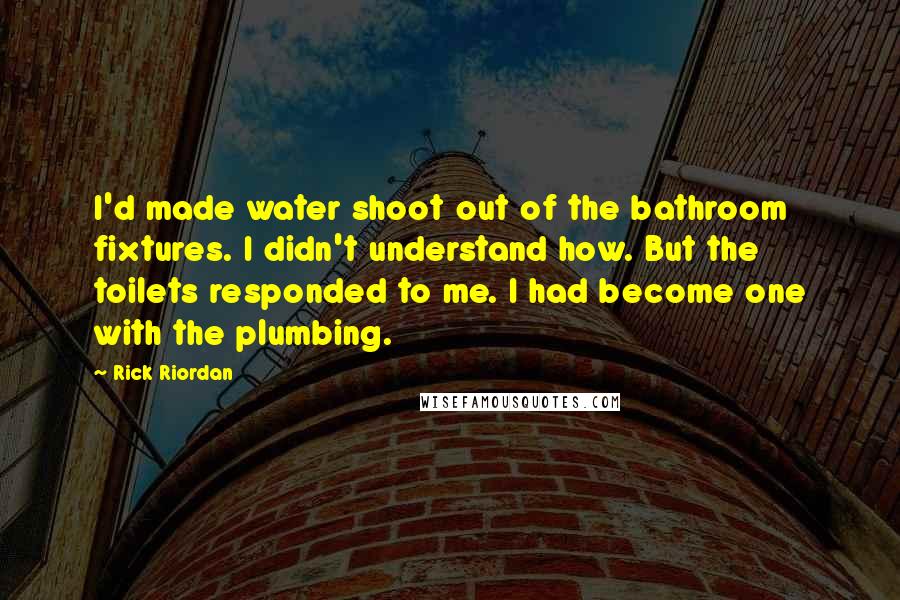 Rick Riordan Quotes: I'd made water shoot out of the bathroom fixtures. I didn't understand how. But the toilets responded to me. I had become one with the plumbing.