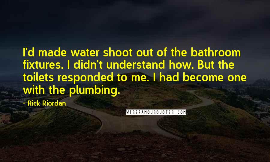 Rick Riordan Quotes: I'd made water shoot out of the bathroom fixtures. I didn't understand how. But the toilets responded to me. I had become one with the plumbing.