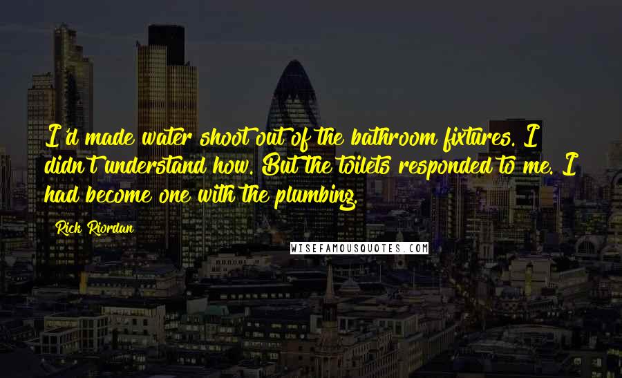 Rick Riordan Quotes: I'd made water shoot out of the bathroom fixtures. I didn't understand how. But the toilets responded to me. I had become one with the plumbing.