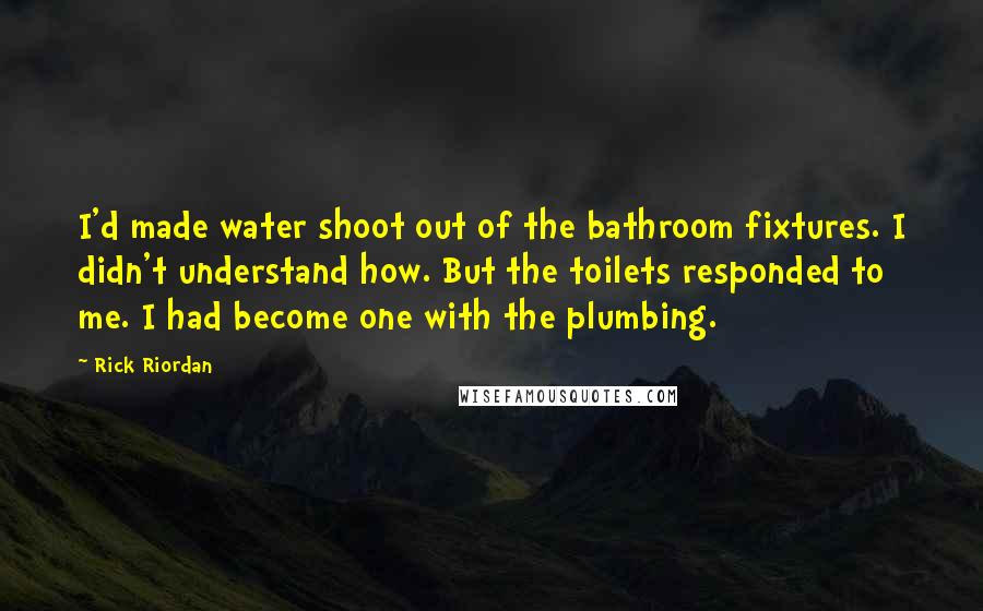 Rick Riordan Quotes: I'd made water shoot out of the bathroom fixtures. I didn't understand how. But the toilets responded to me. I had become one with the plumbing.