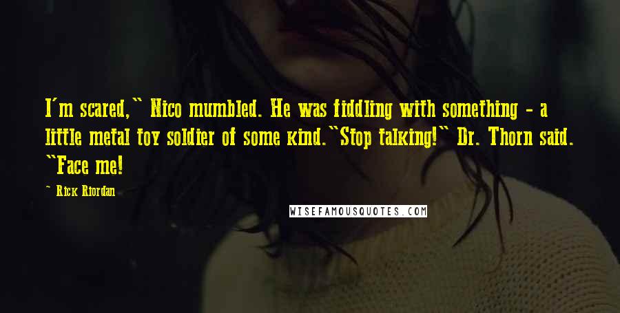 Rick Riordan Quotes: I'm scared," Nico mumbled. He was fiddling with something - a little metal toy soldier of some kind."Stop talking!" Dr. Thorn said. "Face me!