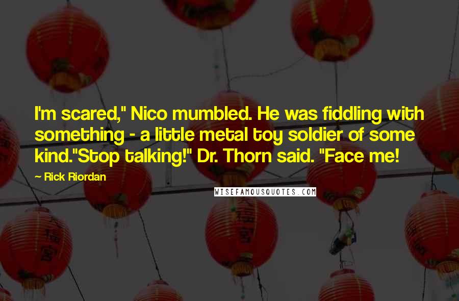 Rick Riordan Quotes: I'm scared," Nico mumbled. He was fiddling with something - a little metal toy soldier of some kind."Stop talking!" Dr. Thorn said. "Face me!