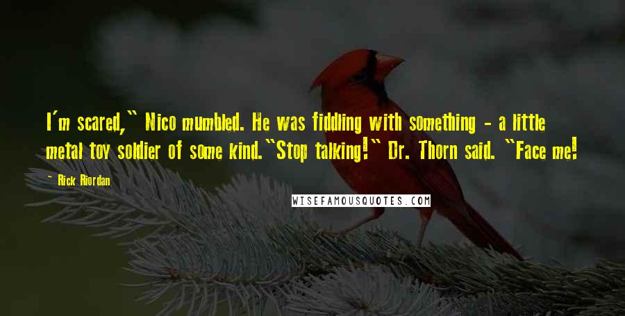 Rick Riordan Quotes: I'm scared," Nico mumbled. He was fiddling with something - a little metal toy soldier of some kind."Stop talking!" Dr. Thorn said. "Face me!