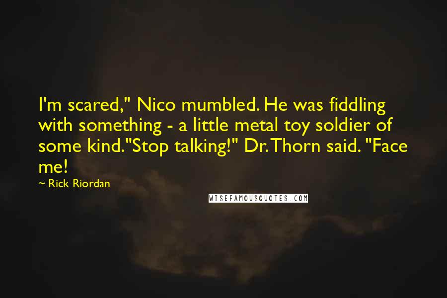 Rick Riordan Quotes: I'm scared," Nico mumbled. He was fiddling with something - a little metal toy soldier of some kind."Stop talking!" Dr. Thorn said. "Face me!