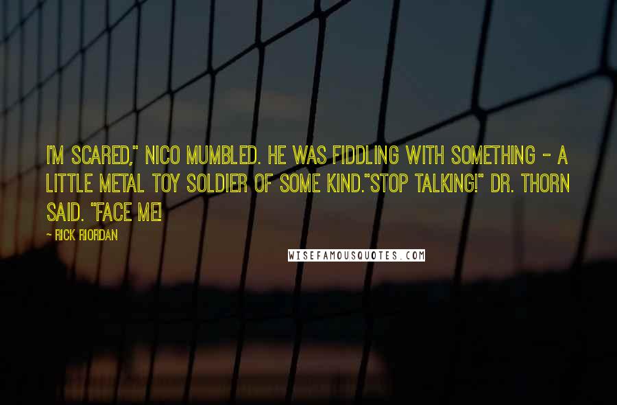 Rick Riordan Quotes: I'm scared," Nico mumbled. He was fiddling with something - a little metal toy soldier of some kind."Stop talking!" Dr. Thorn said. "Face me!