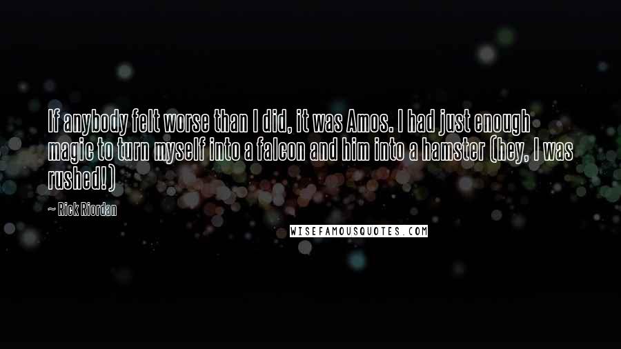 Rick Riordan Quotes: If anybody felt worse than I did, it was Amos. I had just enough magic to turn myself into a falcon and him into a hamster (hey, I was rushed!)