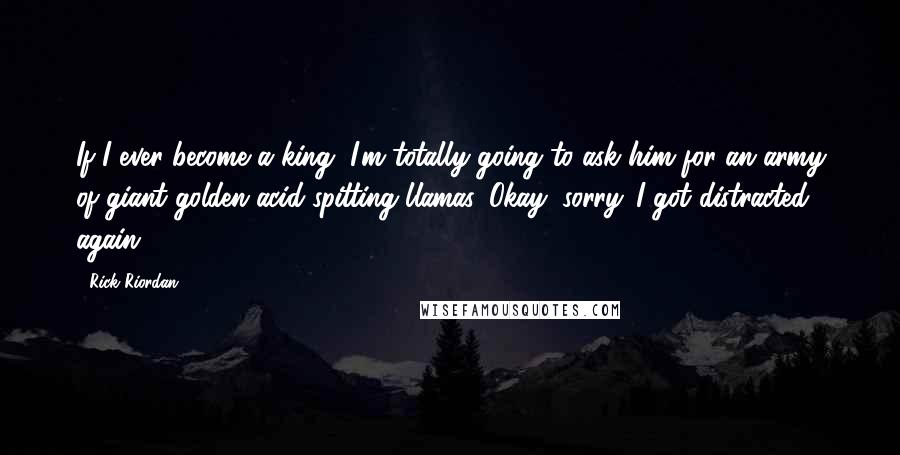 Rick Riordan Quotes: If I ever become a king, I'm totally going to ask him for an army of giant golden acid-spitting llamas. Okay, sorry. I got distracted again.