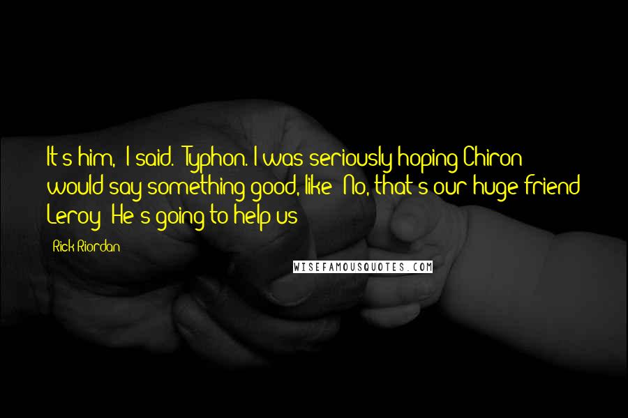 Rick Riordan Quotes: It's him," I said. "Typhon."I was seriously hoping Chiron would say something good, like 'No, that's our huge friend Leroy! He's going to help us!