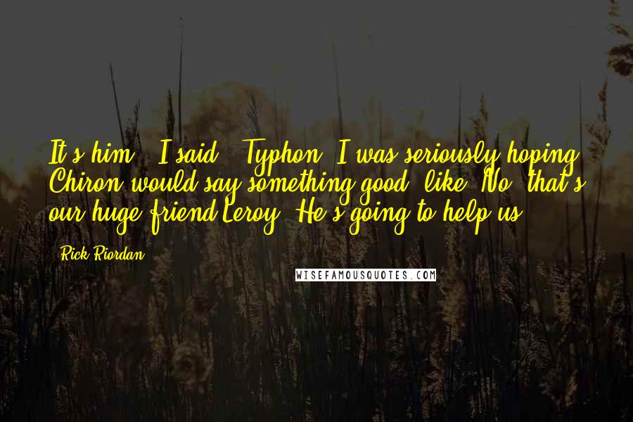 Rick Riordan Quotes: It's him," I said. "Typhon."I was seriously hoping Chiron would say something good, like 'No, that's our huge friend Leroy! He's going to help us!