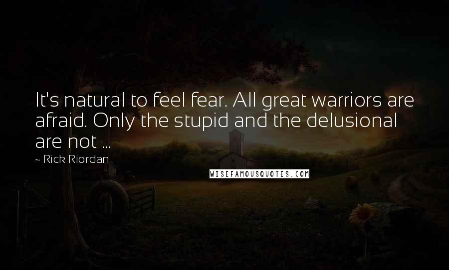 Rick Riordan Quotes: It's natural to feel fear. All great warriors are afraid. Only the stupid and the delusional are not ...