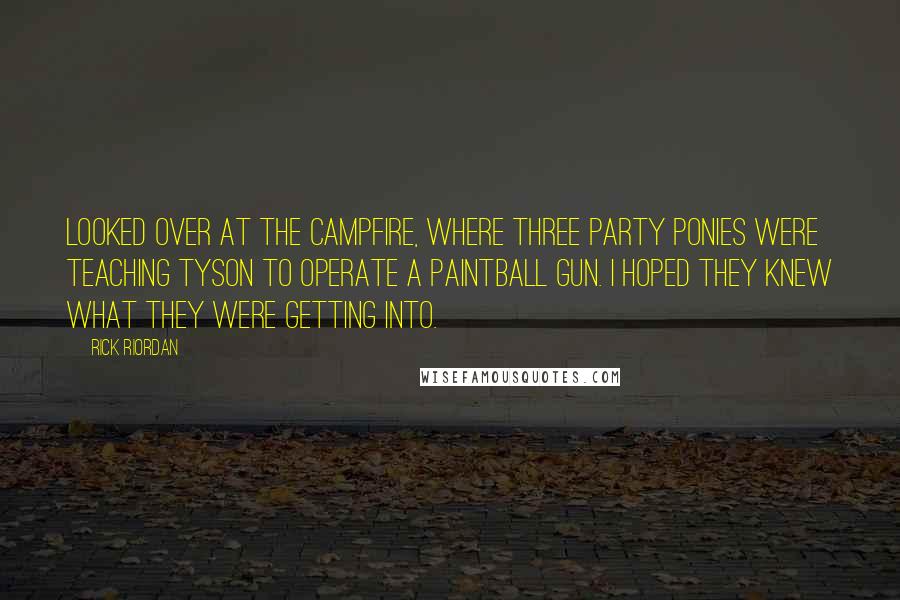 Rick Riordan Quotes: Looked over at the campfire, where three party ponies were teaching Tyson to operate a paintball gun. I hoped they knew what they were getting into.