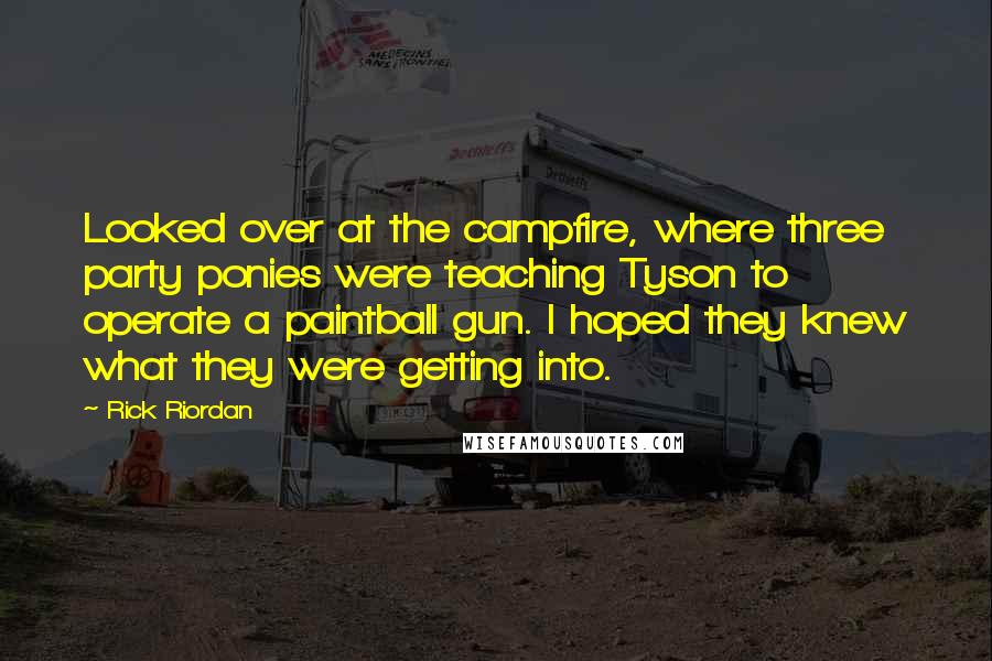 Rick Riordan Quotes: Looked over at the campfire, where three party ponies were teaching Tyson to operate a paintball gun. I hoped they knew what they were getting into.
