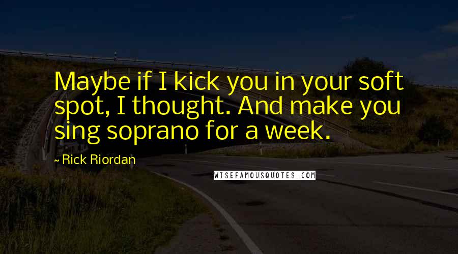 Rick Riordan Quotes: Maybe if I kick you in your soft spot, I thought. And make you sing soprano for a week.