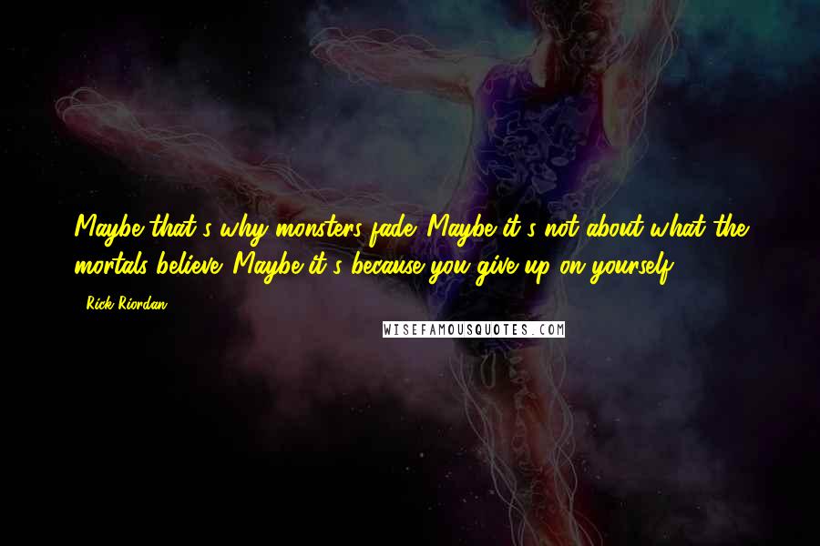 Rick Riordan Quotes: Maybe that's why monsters fade. Maybe it's not about what the mortals believe. Maybe it's because you give up on yourself.