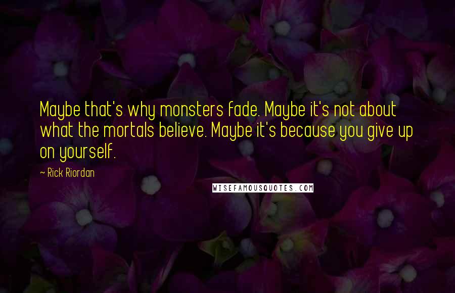 Rick Riordan Quotes: Maybe that's why monsters fade. Maybe it's not about what the mortals believe. Maybe it's because you give up on yourself.