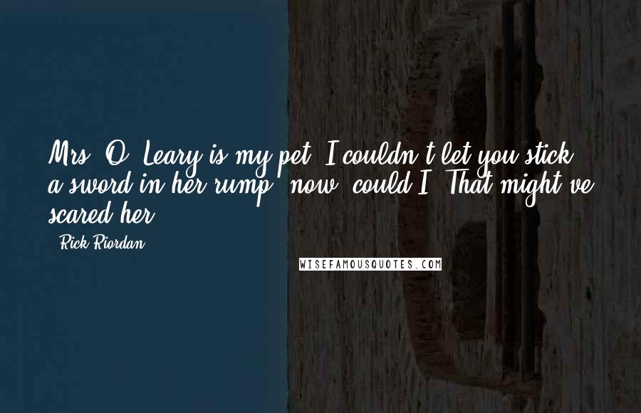 Rick Riordan Quotes: Mrs. O' Leary is my pet. I couldn't let you stick a sword in her rump, now, could I? That might've scared her.