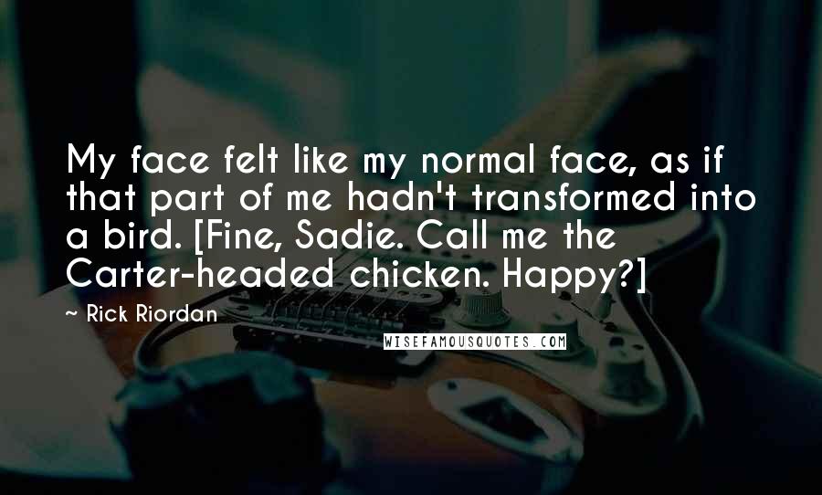 Rick Riordan Quotes: My face felt like my normal face, as if that part of me hadn't transformed into a bird. [Fine, Sadie. Call me the Carter-headed chicken. Happy?]