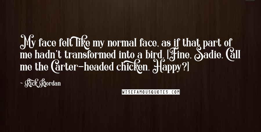 Rick Riordan Quotes: My face felt like my normal face, as if that part of me hadn't transformed into a bird. [Fine, Sadie. Call me the Carter-headed chicken. Happy?]