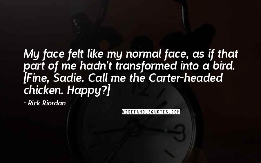 Rick Riordan Quotes: My face felt like my normal face, as if that part of me hadn't transformed into a bird. [Fine, Sadie. Call me the Carter-headed chicken. Happy?]