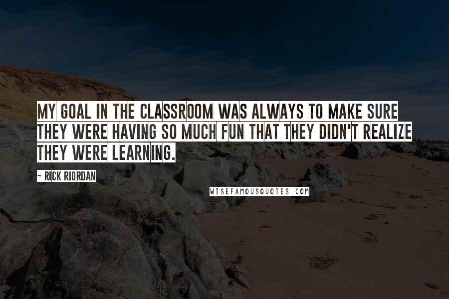 Rick Riordan Quotes: My goal in the classroom was always to make sure they were having so much fun that they didn't realize they were learning.
