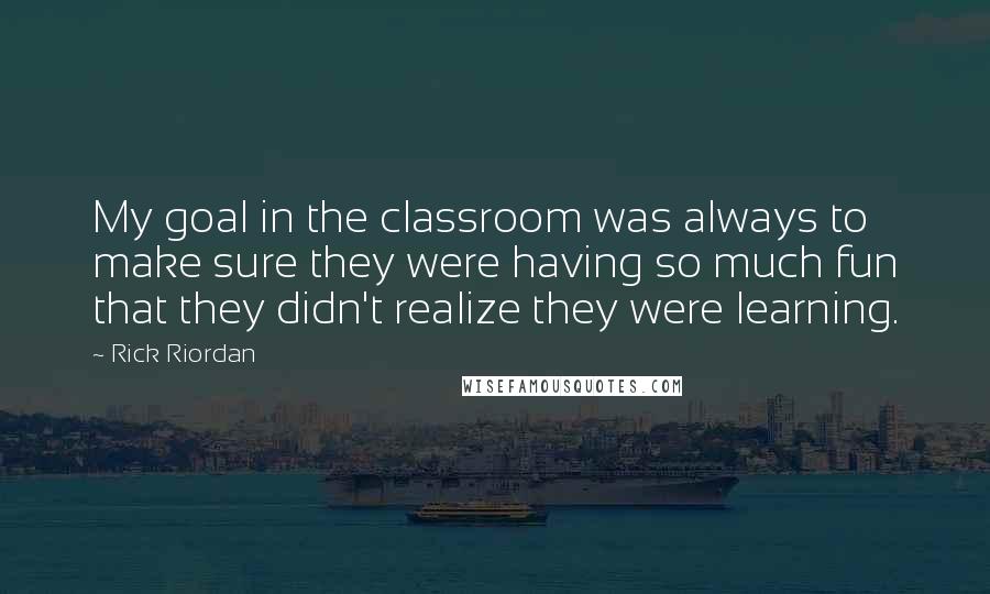 Rick Riordan Quotes: My goal in the classroom was always to make sure they were having so much fun that they didn't realize they were learning.