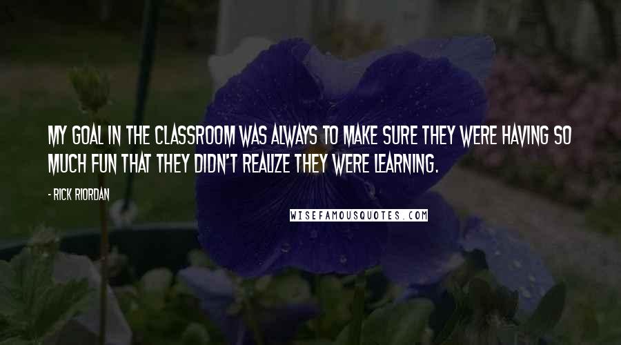 Rick Riordan Quotes: My goal in the classroom was always to make sure they were having so much fun that they didn't realize they were learning.