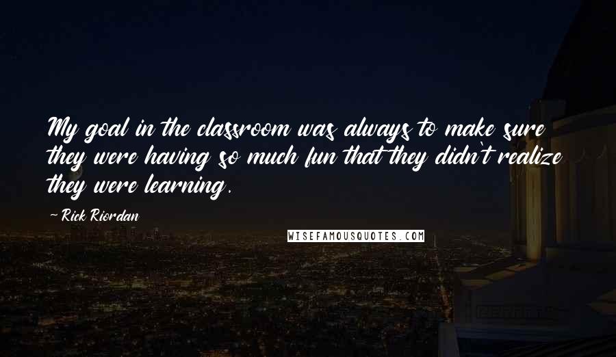 Rick Riordan Quotes: My goal in the classroom was always to make sure they were having so much fun that they didn't realize they were learning.