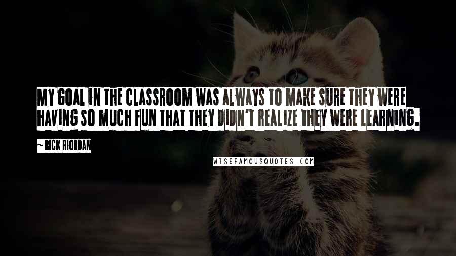 Rick Riordan Quotes: My goal in the classroom was always to make sure they were having so much fun that they didn't realize they were learning.