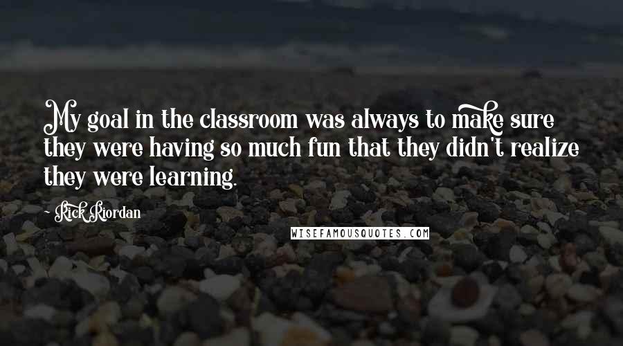 Rick Riordan Quotes: My goal in the classroom was always to make sure they were having so much fun that they didn't realize they were learning.
