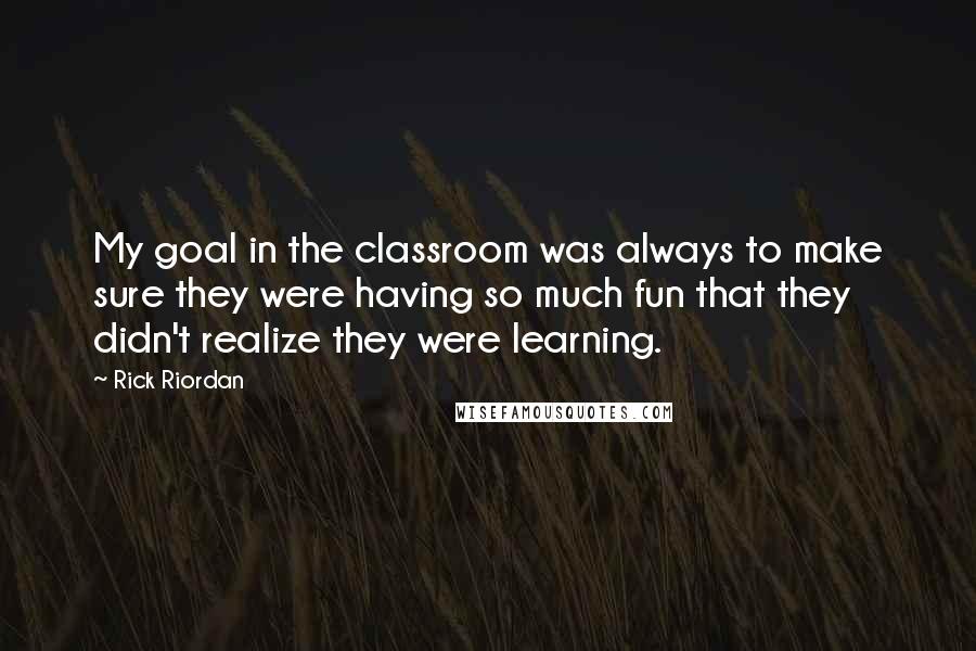 Rick Riordan Quotes: My goal in the classroom was always to make sure they were having so much fun that they didn't realize they were learning.