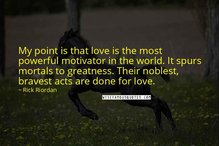 Rick Riordan Quotes: My point is that love is the most powerful motivator in the world. It spurs mortals to greatness. Their noblest, bravest acts are done for love.