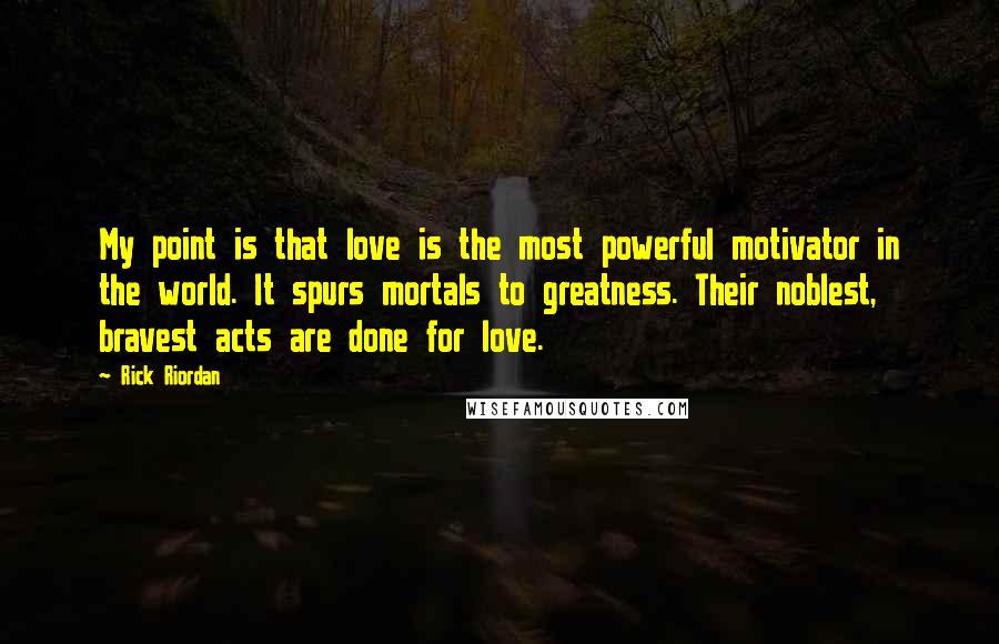 Rick Riordan Quotes: My point is that love is the most powerful motivator in the world. It spurs mortals to greatness. Their noblest, bravest acts are done for love.