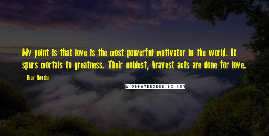 Rick Riordan Quotes: My point is that love is the most powerful motivator in the world. It spurs mortals to greatness. Their noblest, bravest acts are done for love.