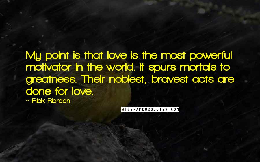 Rick Riordan Quotes: My point is that love is the most powerful motivator in the world. It spurs mortals to greatness. Their noblest, bravest acts are done for love.