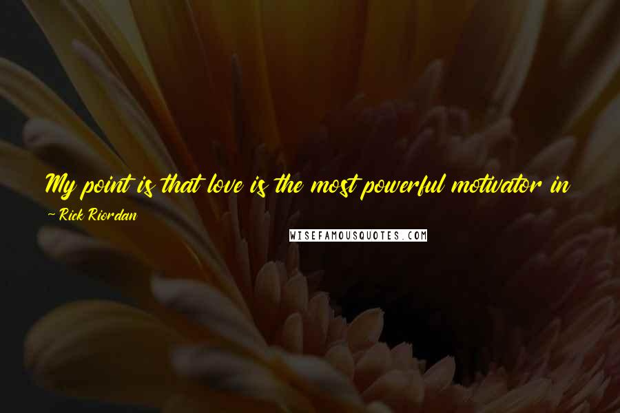 Rick Riordan Quotes: My point is that love is the most powerful motivator in the world. It spurs mortals to greatness. Their noblest, bravest acts are done for love.