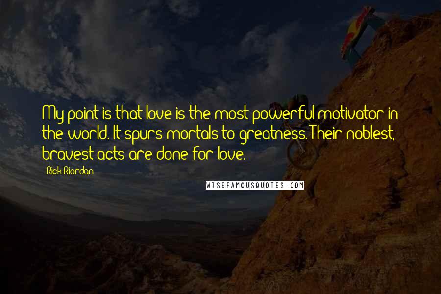 Rick Riordan Quotes: My point is that love is the most powerful motivator in the world. It spurs mortals to greatness. Their noblest, bravest acts are done for love.