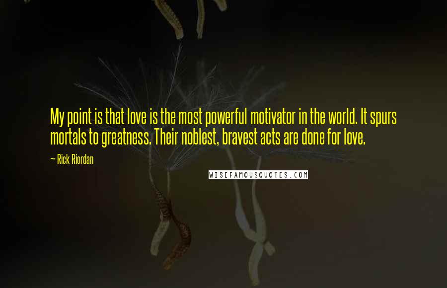 Rick Riordan Quotes: My point is that love is the most powerful motivator in the world. It spurs mortals to greatness. Their noblest, bravest acts are done for love.