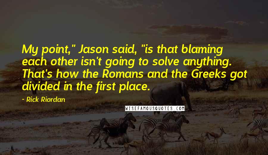 Rick Riordan Quotes: My point," Jason said, "is that blaming each other isn't going to solve anything. That's how the Romans and the Greeks got divided in the first place.