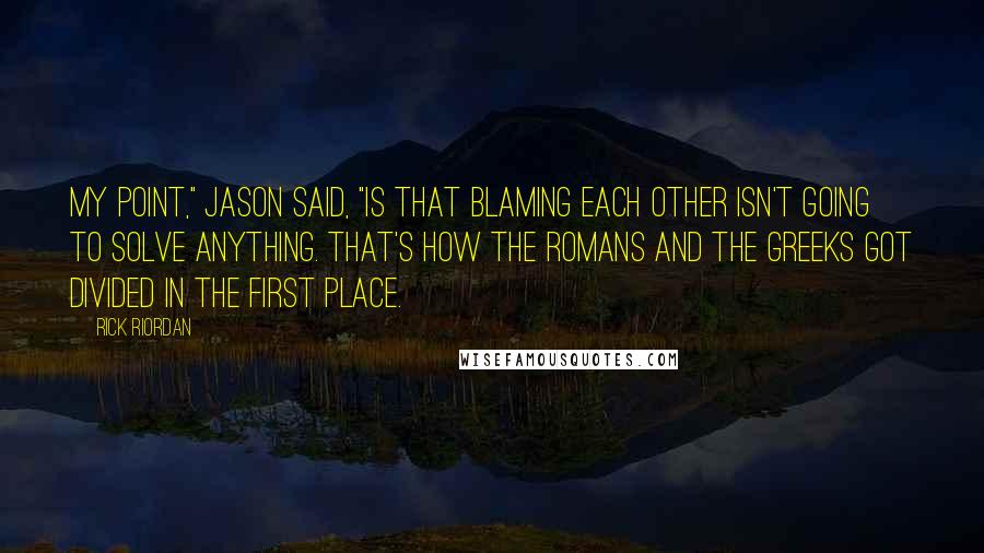 Rick Riordan Quotes: My point," Jason said, "is that blaming each other isn't going to solve anything. That's how the Romans and the Greeks got divided in the first place.