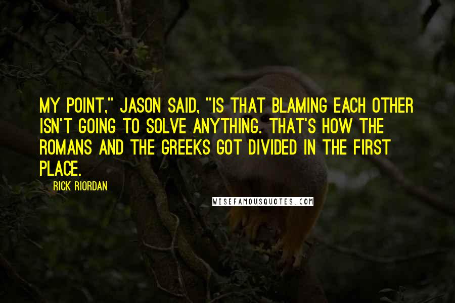 Rick Riordan Quotes: My point," Jason said, "is that blaming each other isn't going to solve anything. That's how the Romans and the Greeks got divided in the first place.