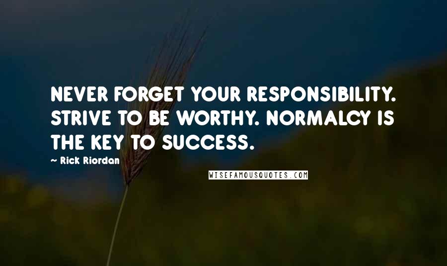 Rick Riordan Quotes: NEVER FORGET YOUR RESPONSIBILITY. STRIVE TO BE WORTHY. NORMALCY IS THE KEY TO SUCCESS.