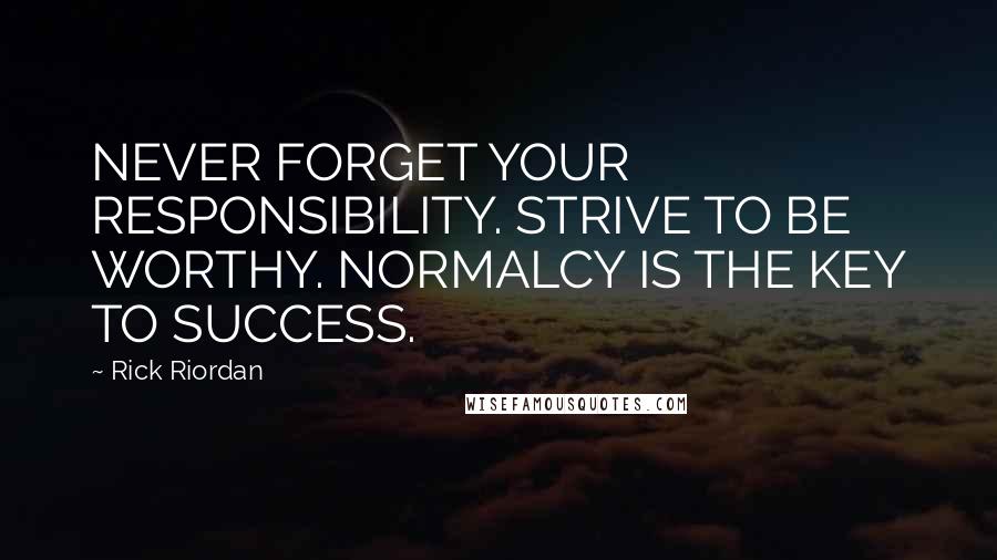 Rick Riordan Quotes: NEVER FORGET YOUR RESPONSIBILITY. STRIVE TO BE WORTHY. NORMALCY IS THE KEY TO SUCCESS.