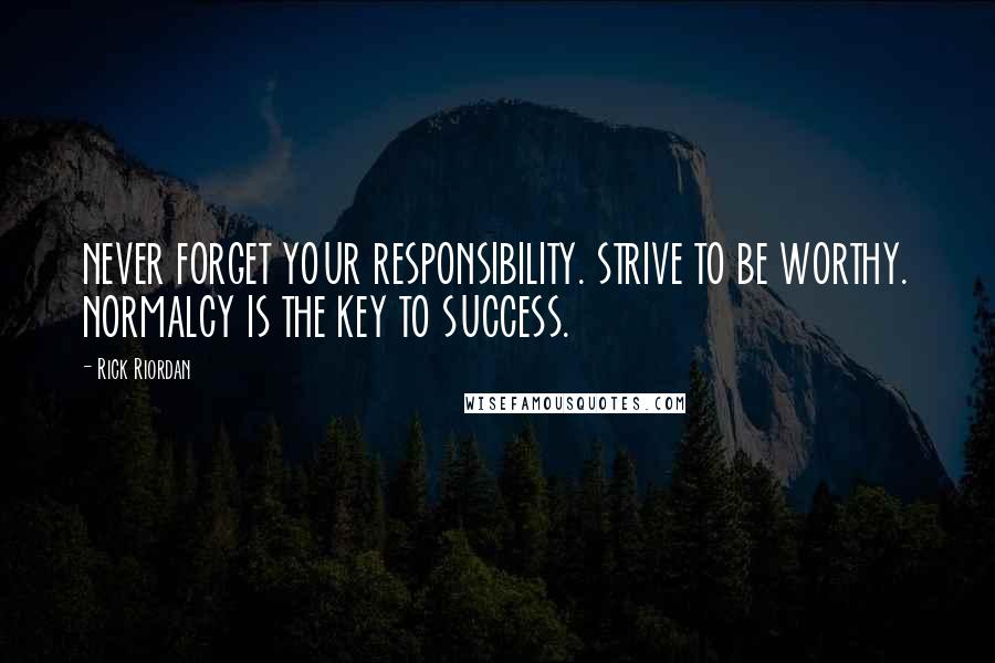 Rick Riordan Quotes: NEVER FORGET YOUR RESPONSIBILITY. STRIVE TO BE WORTHY. NORMALCY IS THE KEY TO SUCCESS.