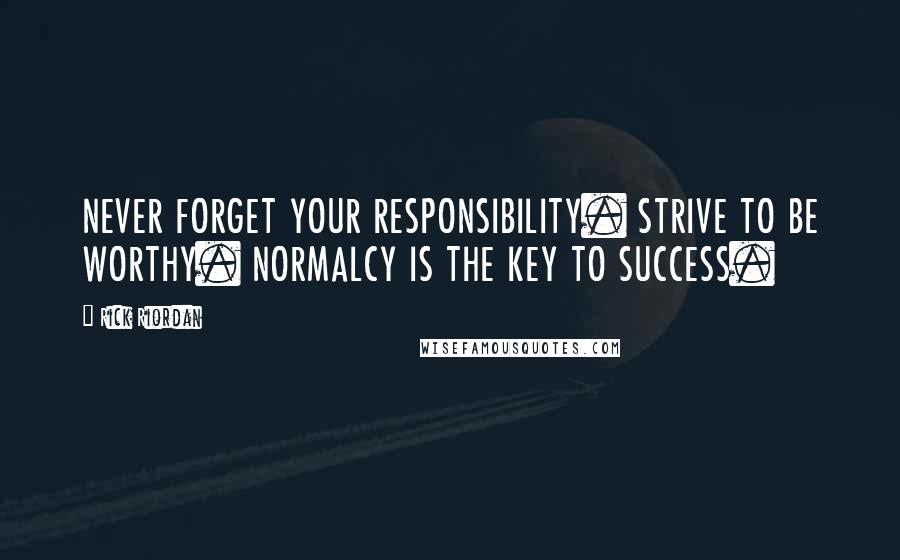 Rick Riordan Quotes: NEVER FORGET YOUR RESPONSIBILITY. STRIVE TO BE WORTHY. NORMALCY IS THE KEY TO SUCCESS.