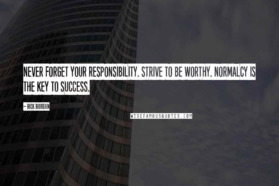 Rick Riordan Quotes: NEVER FORGET YOUR RESPONSIBILITY. STRIVE TO BE WORTHY. NORMALCY IS THE KEY TO SUCCESS.