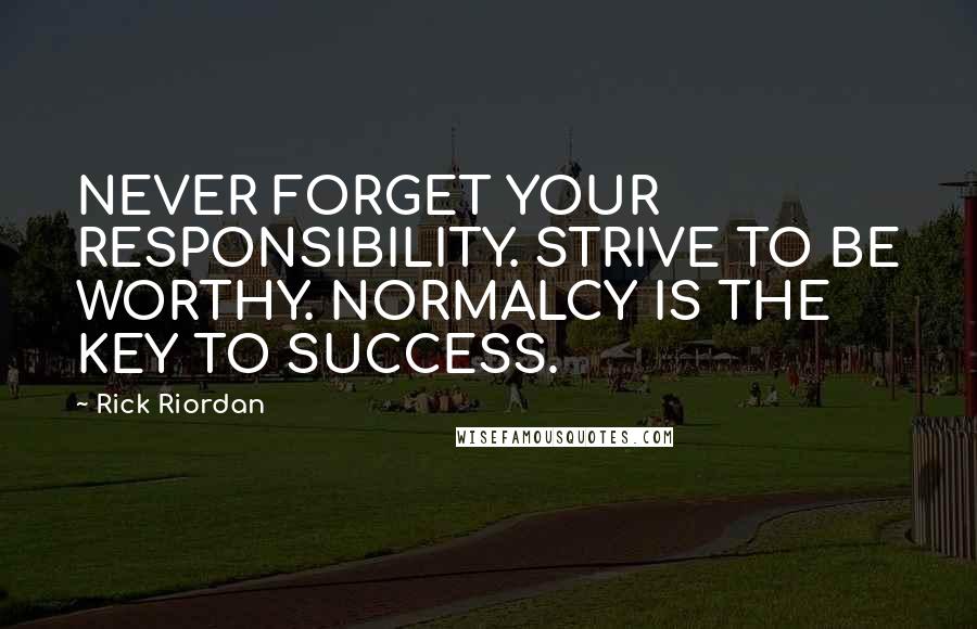 Rick Riordan Quotes: NEVER FORGET YOUR RESPONSIBILITY. STRIVE TO BE WORTHY. NORMALCY IS THE KEY TO SUCCESS.