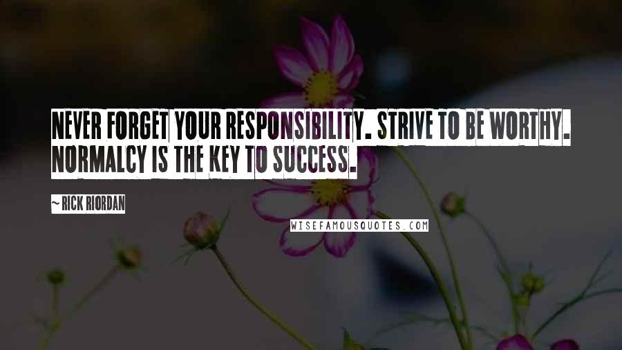 Rick Riordan Quotes: NEVER FORGET YOUR RESPONSIBILITY. STRIVE TO BE WORTHY. NORMALCY IS THE KEY TO SUCCESS.